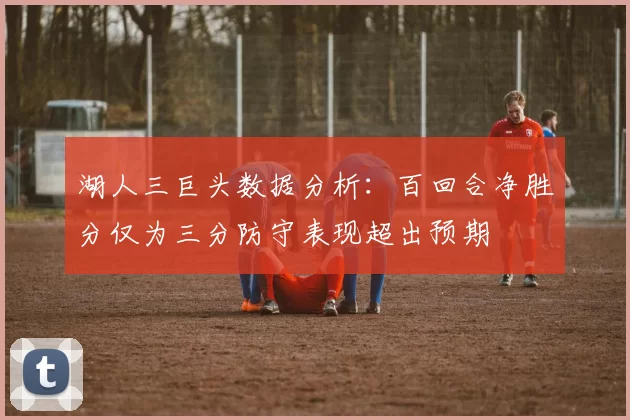 湖人三巨头数据分析：百回合净胜分仅为三分防守表现超出预期