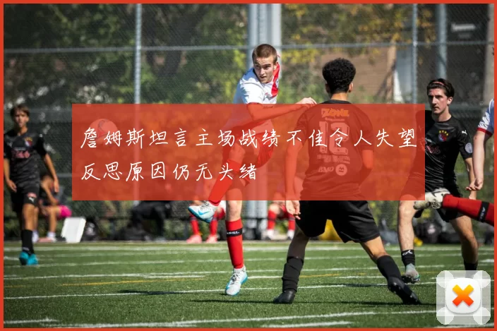 詹姆斯坦言主场战绩不佳令人失望反思原因仍无头绪