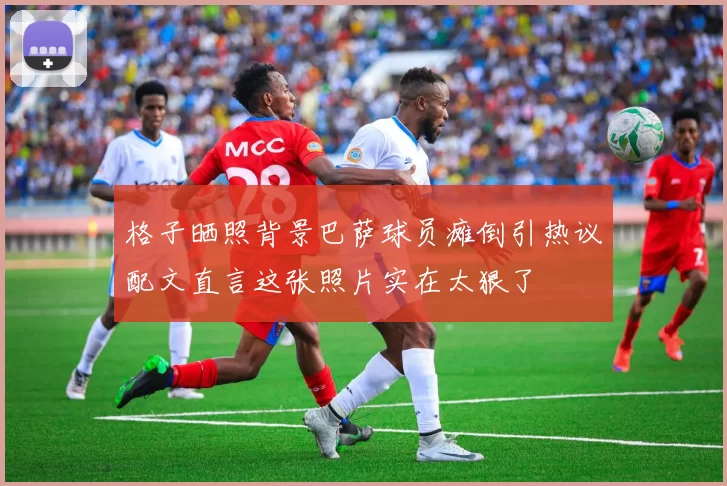格子晒照背景巴萨球员瘫倒引热议配文直言这张照片实在太狠了