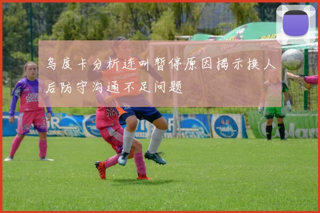 乌度卡分析连叫暂停原因揭示换人后防守沟通不足问题