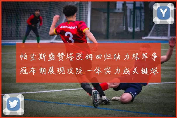 帕金斯盛赞塔图姆回归助力绿军争冠布朗展现攻防一体实力成关键球员