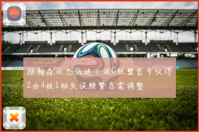 杨瀚森状态低迷下放G联盟首节仅得2分4板1助失误频繁急需调整