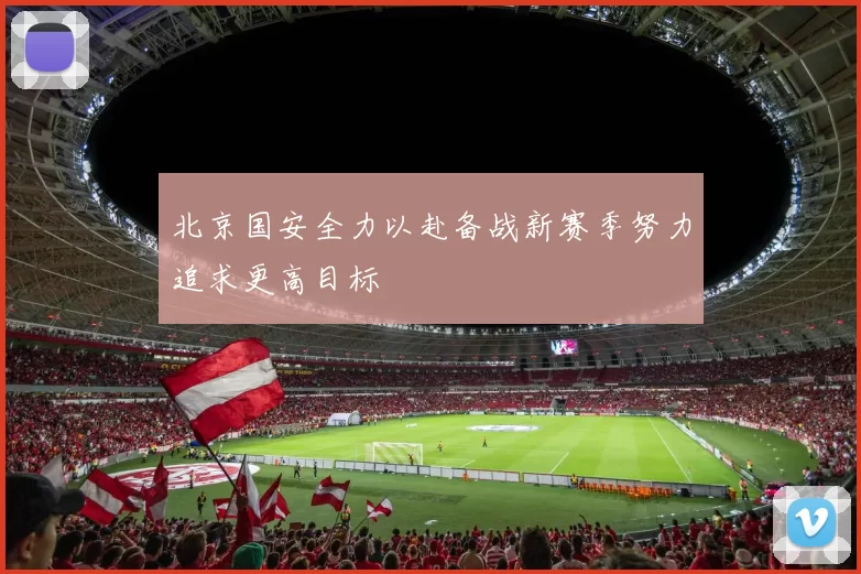 北京国安全力以赴备战新赛季努力追求更高目标