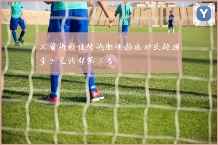 火箭再创佳绩战胜快船成功反超掘金升至西部第三名