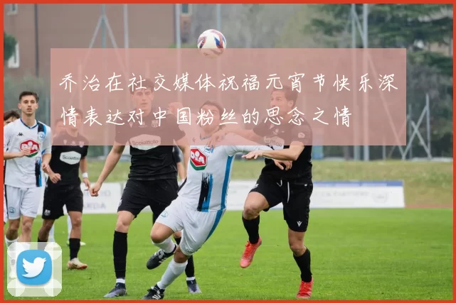 乔治在社交媒体祝福元宵节快乐深情表达对中国粉丝的思念之情