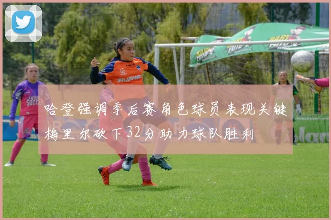 哈登强调季后赛角色球员表现关键梅里尔砍下32分助力球队胜利