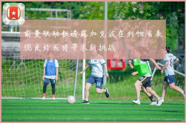 前曼联助教透露加克波在利物浦表现良好或将寻求新挑战