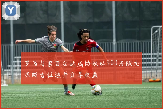罗马与紫百合达成协议以900万欧元买断吉拉迪并分享收益
