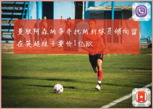 曼联阿森纳争夺托纳利球员倾向留在英超纽卡要价1亿欧