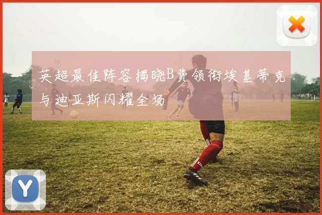 英超最佳阵容揭晓B费领衔埃基蒂克与迪亚斯闪耀全场