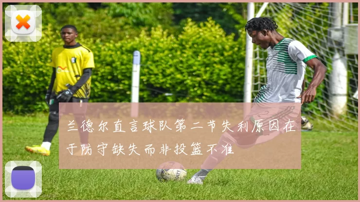 兰德尔直言球队第二节失利原因在于防守缺失而非投篮不准