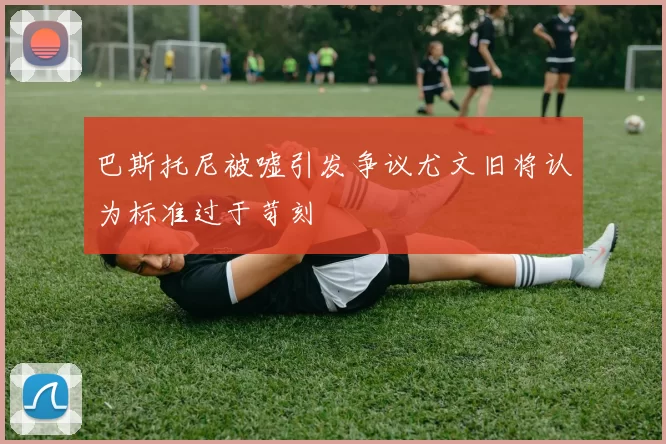巴斯托尼被嘘引发争议尤文旧将认为标准过于苛刻