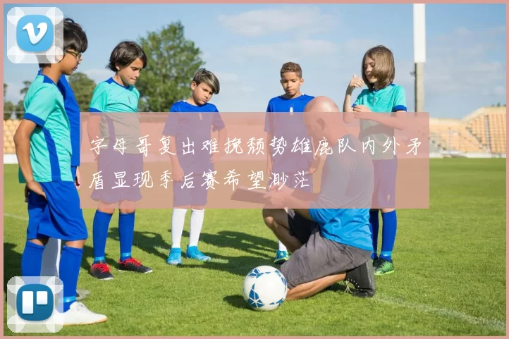 字母哥复出难挽颓势雄鹿队内外矛盾显现季后赛希望渺茫