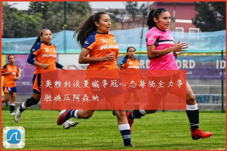 奥赖利谈曼城争冠心态每场全力争胜施压阿森纳