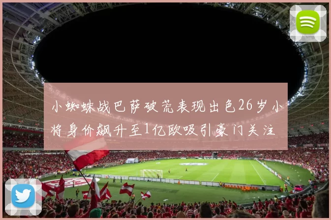 小蜘蛛战巴萨破荒表现出色26岁小将身价飙升至1亿欧吸引豪门关注