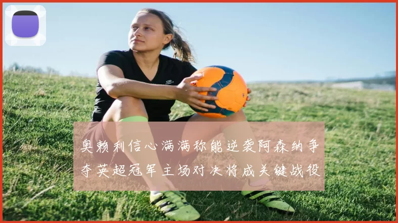 奥赖利信心满满称能逆袭阿森纳争夺英超冠军主场对决将成关键战役