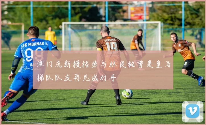 津门虎新援格劳与林良铭曾是皇马梯队队友再见成对手