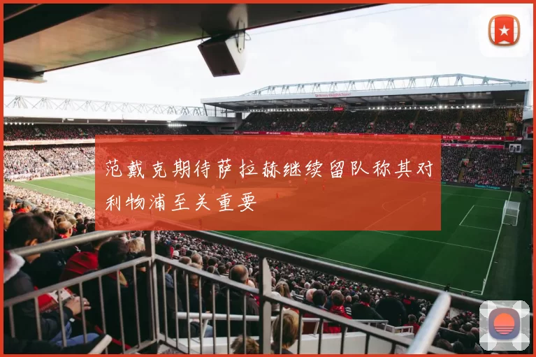 范戴克期待萨拉赫继续留队称其对利物浦至关重要