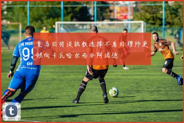 皇马旧将谈执教选择不看好穆帅更倾向卡瓦哈尔而非阿诺德