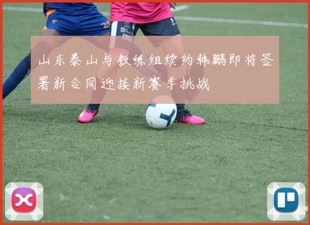 山东泰山与教练组续约韩鹏即将签署新合同迎接新赛季挑战