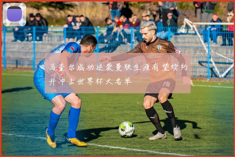 马奎尔成功逆袭曼联生涯有望续约并冲击世界杯大名单