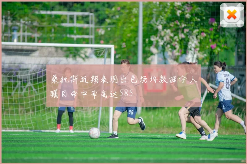 桑托斯近期表现出色场均数据令人瞩目命中率高达585